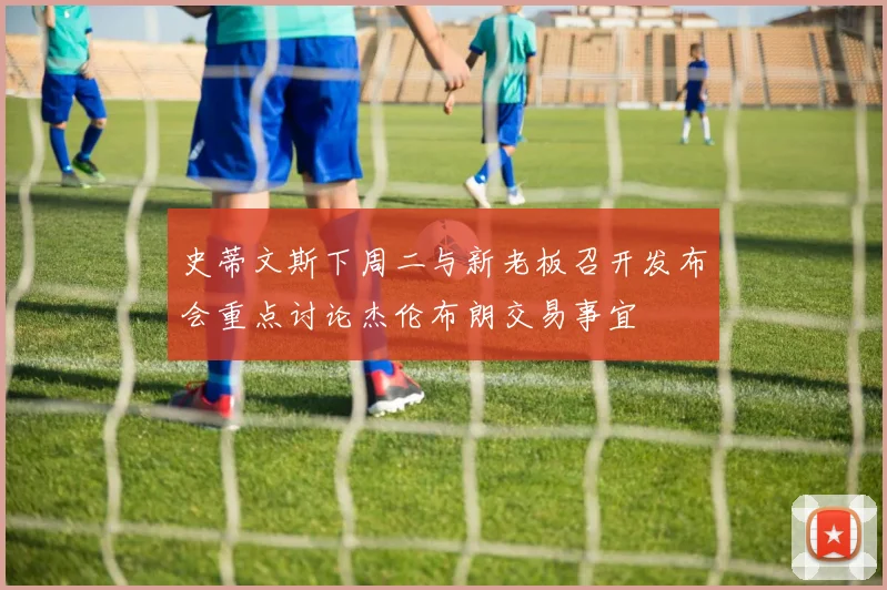 史蒂文斯下周二与新老板召开发布会重点讨论杰伦布朗交易事宜