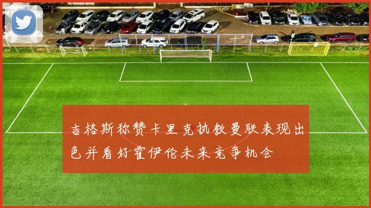 吉格斯称赞卡里克执教曼联表现出色并看好霍伊伦未来竞争机会