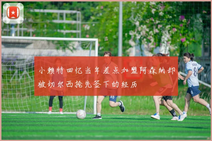 小赖特回忆当年差点加盟阿森纳却被切尔西抢先签下的经历