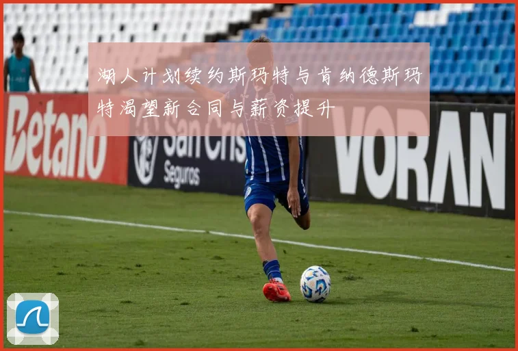 湖人计划续约斯玛特与肯纳德斯玛特渴望新合同与薪资提升