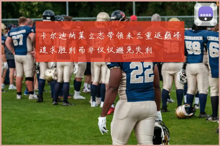 卡尔迪纳莱立志带领米兰重返巅峰追求胜利而非仅仅避免失利