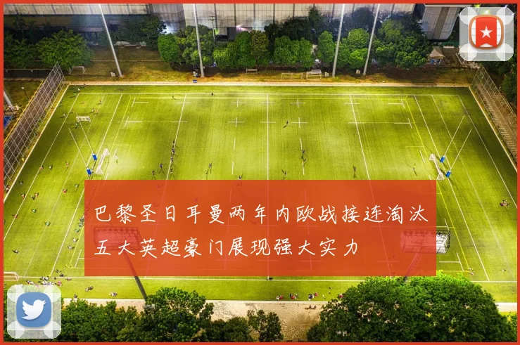 巴黎圣日耳曼两年内欧战接连淘汰五大英超豪门展现强大实力