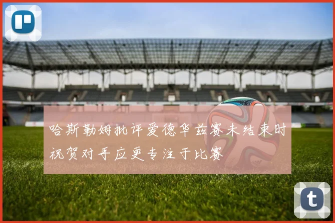 哈斯勒姆批评爱德华兹赛未结束时祝贺对手应更专注于比赛