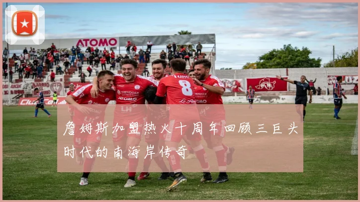 詹姆斯加盟热火十周年回顾三巨头时代的南海岸传奇
