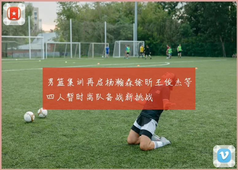 男篮集训再启杨瀚森徐昕王俊杰等四人暂时离队备战新挑战