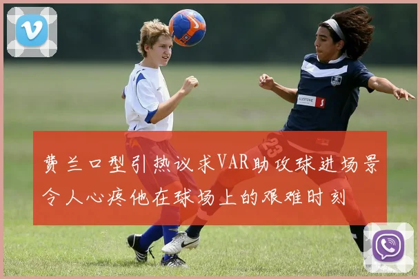费兰口型引热议求VAR助攻球进场景令人心疼他在球场上的艰难时刻