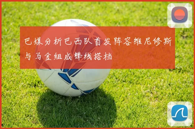 巴媒分析巴西队首发阵容维尼修斯与马金组成锋线搭档
