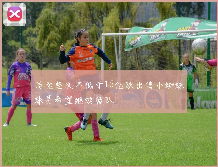 马竞坚决不低于15亿欧出售小蜘蛛球员希望继续留队