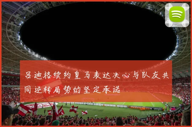 吕迪格续约皇马表达决心与队友共同逆转局势的坚定承诺