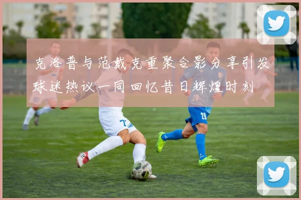 克洛普与范戴克重聚合影分享引发球迷热议一同回忆昔日辉煌时刻