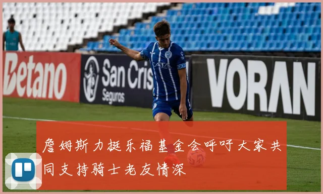 詹姆斯力挺乐福基金会呼吁大家共同支持骑士老友情深