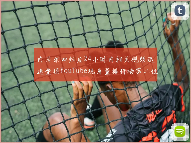 内马尔回归后24小时内相关视频迅速登顶YouTube观看量排行榜第二位