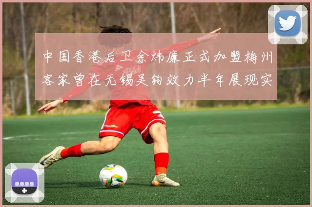 中国香港后卫余炜廉正式加盟梅州客家曾在无锡吴钩效力半年展现实力