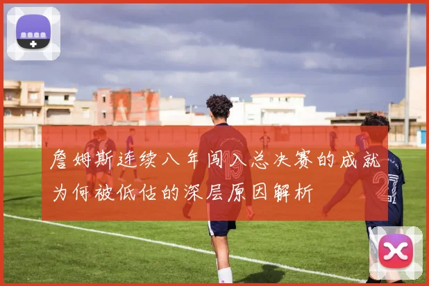 詹姆斯连续八年闯入总决赛的成就为何被低估的深层原因解析