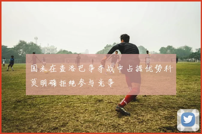 国米在查洛巴争夺战中占据优势科莫明确拒绝参与竞争