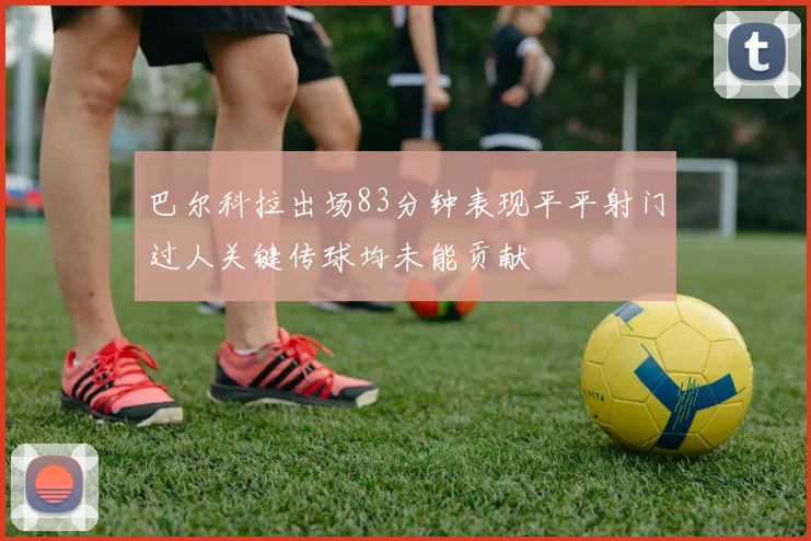 巴尔科拉出场83分钟表现平平射门过人关键传球均未能贡献