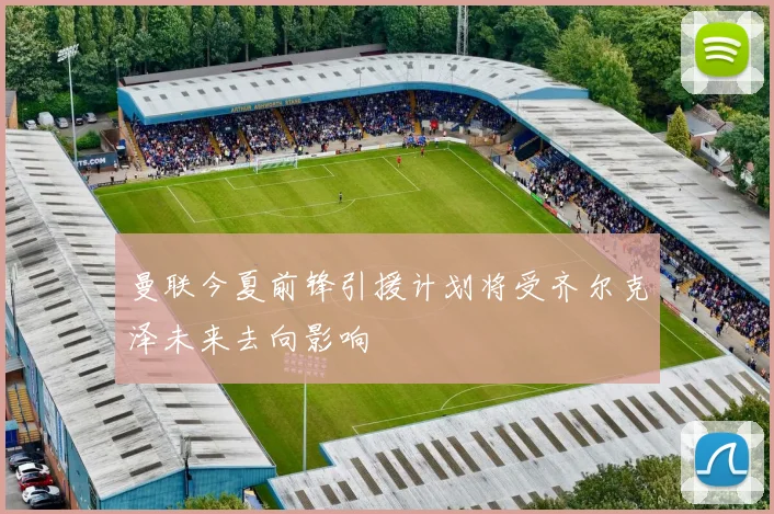 曼联今夏前锋引援计划将受齐尔克泽未来去向影响