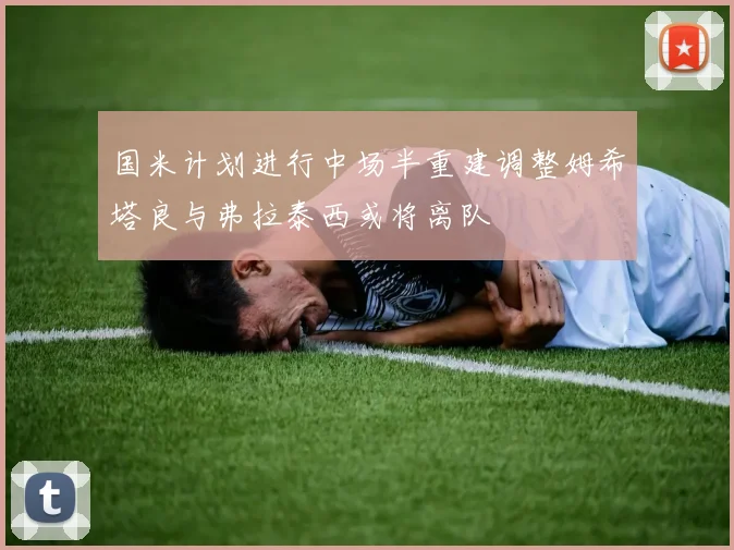 国米计划进行中场半重建调整姆希塔良与弗拉泰西或将离队