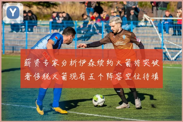 薪资专家分析伊森续约火箭将突破奢侈税火箭现有五个阵容空位待填补