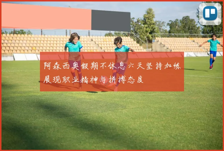 阿森西奥假期不休息六天坚持加练展现职业精神与拼搏态度