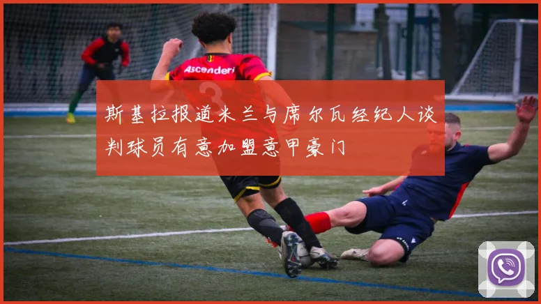 斯基拉报道米兰与席尔瓦经纪人谈判球员有意加盟意甲豪门