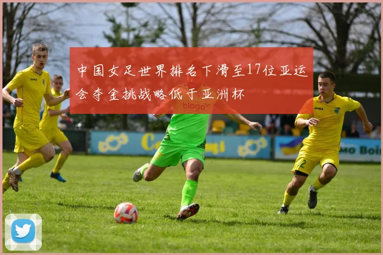 中国女足世界排名下滑至17位亚运会夺金挑战略低于亚洲杯