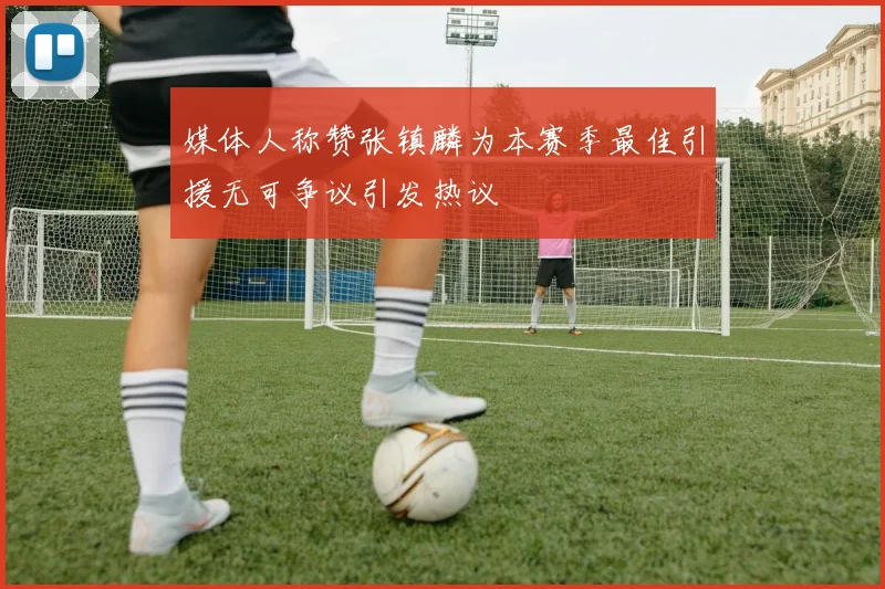 媒体人称赞张镇麟为本赛季最佳引援无可争议引发热议