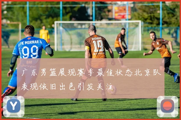广东男篮展现赛季最佳状态北京队表现依旧出色引发关注